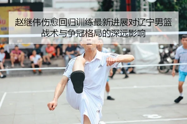 赵继伟伤愈回归训练最新进展对辽宁男篮战术与争冠格局的深远影响