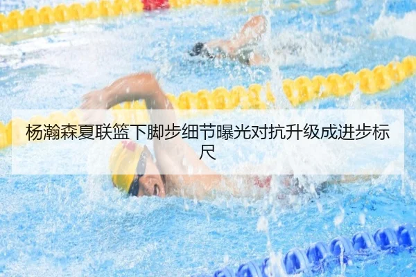 杨瀚森夏联篮下脚步细节曝光对抗升级成进步标尺